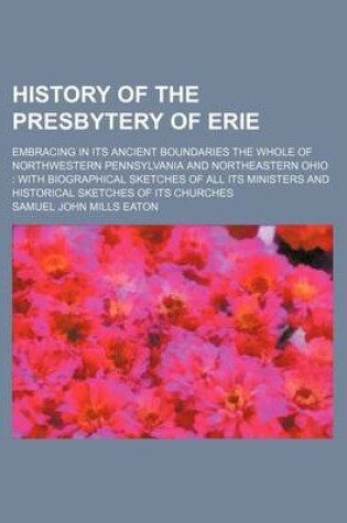 Cover of History of the Presbytery of Erie; Embracing in Its Ancient Boundaries the Whole of Northwestern Pennsylvania and Northeastern Ohio with Biographical Sketches of All Its Ministers and Historical Sketches of Its Churches