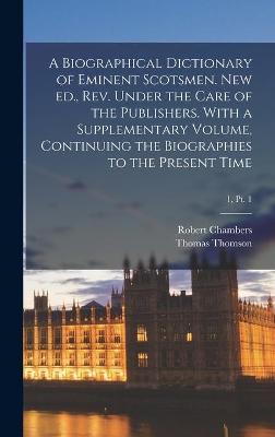 Book cover for A Biographical Dictionary of Eminent Scotsmen. New Ed., Rev. Under the Care of the Publishers. With a Supplementary Volume, Continuing the Biographies to the Present Time; 1, pt. 1