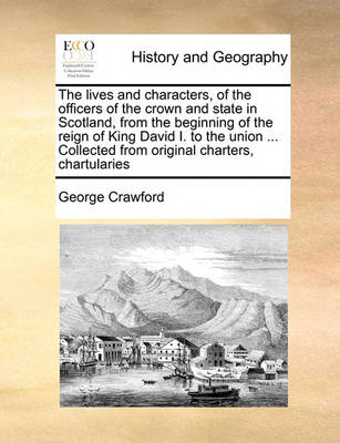 Book cover for The lives and characters, of the officers of the crown and state in Scotland, from the beginning of the reign of King David I. to the union ... Collected from original charters, chartularies