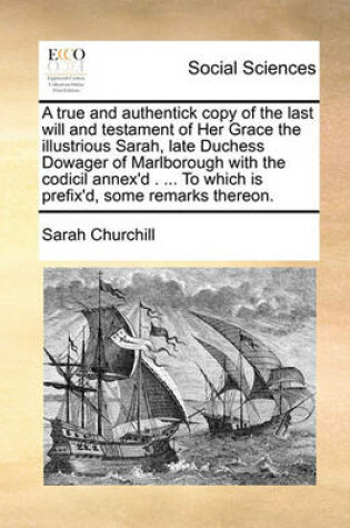 Cover of A true and authentick copy of the last will and testament of Her Grace the illustrious Sarah, late Duchess Dowager of Marlborough with the codicil annex'd . ... To which is prefix'd, some remarks thereon.