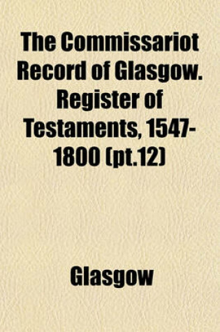 Cover of The Commissariot Record of Glasgow. Register of Testaments, 1547-1800 (PT.12)
