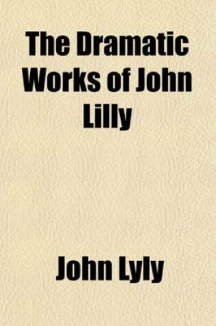 Cover of The Dramatic Works of John Lilly, (the Euphuist.) (Volume 1); John Lilly and His Works. Endimion. Campaspe. Sapho and Phao. Gallathea. Notes