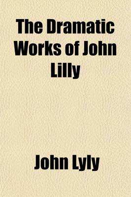 Book cover for The Dramatic Works of John Lilly, (the Euphuist.) (Volume 1); John Lilly and His Works. Endimion. Campaspe. Sapho and Phao. Gallathea. Notes