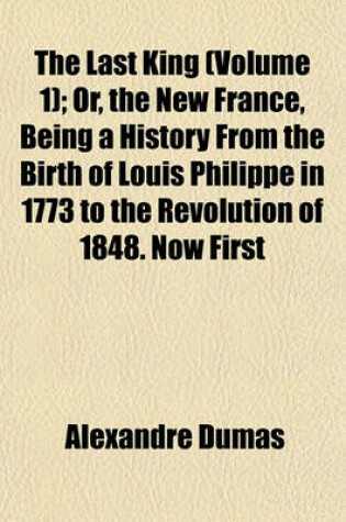 Cover of The Last King (Volume 1); Or, the New France, Being a History from the Birth of Louis Philippe in 1773 to the Revolution of 1848. Now First