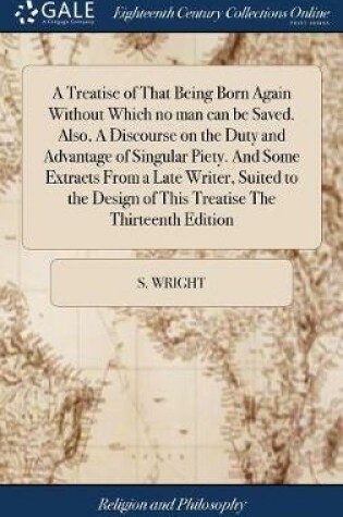 Cover of A Treatise of That Being Born Again Without Which No Man Can Be Saved. Also, a Discourse on the Duty and Advantage of Singular Piety. and Some Extracts from a Late Writer, Suited to the Design of This Treatise the Thirteenth Edition