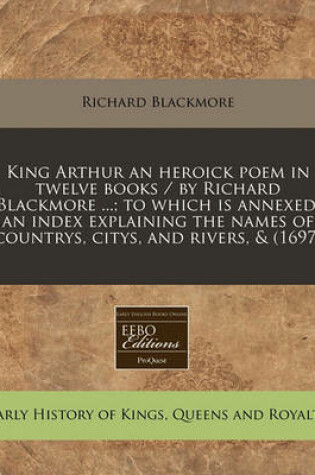 Cover of King Arthur an Heroick Poem in Twelve Books / By Richard Blackmore ...; To Which Is Annexed, an Index Explaining the Names of Countrys, Citys, and Rivers, & (1697)