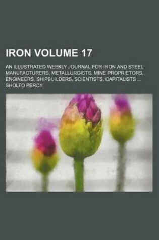 Cover of Iron Volume 17; An Illustrated Weekly Journal for Iron and Steel Manufacturers, Metallurgists, Mine Proprietors, Engineers, Shipbuilders, Scientists, Capitalists ...