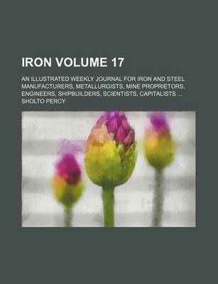 Book cover for Iron Volume 17; An Illustrated Weekly Journal for Iron and Steel Manufacturers, Metallurgists, Mine Proprietors, Engineers, Shipbuilders, Scientists, Capitalists ...