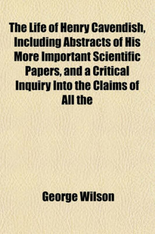 Cover of The Life of Henry Cavendish, Including Abstracts of His More Important Scientific Papers, and a Critical Inquiry Into the Claims of All the