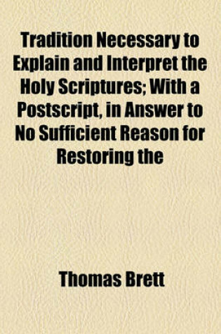 Cover of Tradition Necessary to Explain and Interpret the Holy Scriptures; With a PostScript, in Answer to No Sufficient Reason for Restoring the Prayers and Directions of King Edward the Vith's First Liturgy and a Preface, Containing Some Remarks on Mr. Toland's N