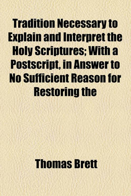 Book cover for Tradition Necessary to Explain and Interpret the Holy Scriptures; With a PostScript, in Answer to No Sufficient Reason for Restoring the Prayers and Directions of King Edward the Vith's First Liturgy and a Preface, Containing Some Remarks on Mr. Toland's N