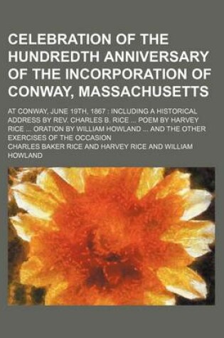 Cover of Celebration of the Hundredth Anniversary of the Incorporation of Conway, Massachusetts; At Conway, June 19th, 1867 Including a Historical Address by REV. Charles B. Rice Poem by Harvey Rice Oration by William Howland and the Other Exercises of the Occasion