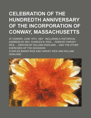 Book cover for Celebration of the Hundredth Anniversary of the Incorporation of Conway, Massachusetts; At Conway, June 19th, 1867 Including a Historical Address by REV. Charles B. Rice Poem by Harvey Rice Oration by William Howland and the Other Exercises of the Occasion