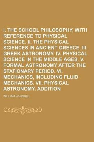 Cover of I. the Greek School Philosophy, with Reference to Physical Science. II. the Physical Sciences in Ancient Greece. III. Greek Astronomy. IV. Physical Science in the Middle Ages. V. Formal Astronomy After the Stationary Period. VI. Volume 1