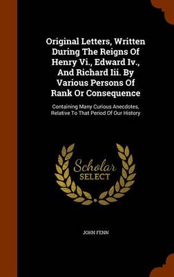 Book cover for Original Letters, Written During the Reigns of Henry VI., Edward IV., and Richard III. by Various Persons of Rank or Consequence