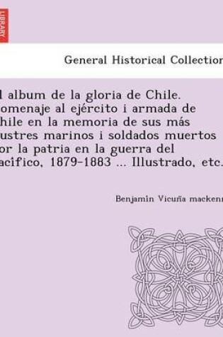 Cover of El Album de La Gloria de Chile. Homenaje Al Eje Rcito I Armada de Chile En La Memoria de Sus Ma S Ilustres Marinos I Soldados Muertos Por La Patria En La Guerra del Paci Fico, 1879-1883 ... Illustrado, Etc.