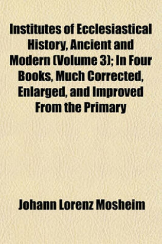 Cover of Institutes of Ecclesiastical History, Ancient and Modern (Volume 3); In Four Books, Much Corrected, Enlarged, and Improved from the Primary