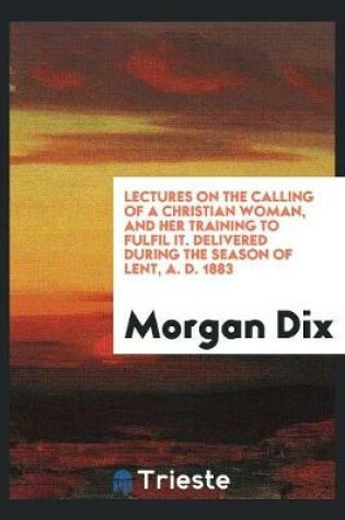 Cover of Lectures on the Calling of a Christian Woman, and Her Training to Fulfil It. Delivered During the Season of Lent, A. D. 1883