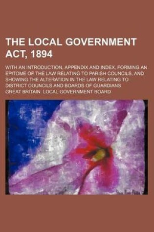 Cover of The Local Government ACT, 1894; With an Introduction, Appendix and Index, Forming an Epitome of the Law Relating to Parish Councils, and Showing the Alteration in the Law Relating to District Councils and Boards of Guardians