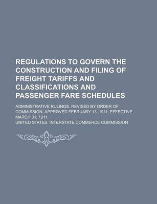 Book cover for Regulations to Govern the Construction and Filing of Freight Tariffs and Classifications and Passenger Fare Schedules; Administrative Rulings. Revised by Order of Commission. Approved February 13, 1911; Effective March 31, 1911