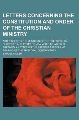 Cover of Letters Concerning the Constitution and Order of the Christian Ministry; Addressed to the Members of the Presbyterian Churches in the City of New York. to Which Is Prefixed, a Letter on the Present Aspect and Bearing of the Episcopal Controversy