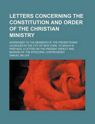 Book cover for Letters Concerning the Constitution and Order of the Christian Ministry; Addressed to the Members of the Presbyterian Churches in the City of New York. to Which Is Prefixed, a Letter on the Present Aspect and Bearing of the Episcopal Controversy
