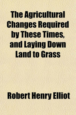 Cover of The Agricultural Changes Required by These Times, and Laying Down Land to Grass