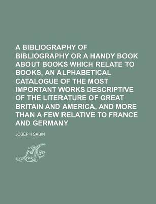 Book cover for A Bibliography of Bibliography or a Handy Book about Books Which Relate to Books, an Alphabetical Catalogue of the Most Important Works Descriptive of the Literature of Great Britain and America, and More Than a Few Relative to France and Germany