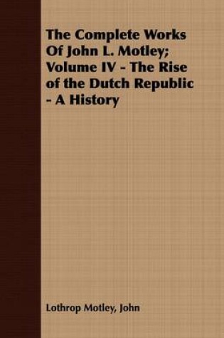 Cover of The Complete Works Of John L. Motley; Volume IV - The Rise of the Dutch Republic - A History