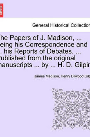 Cover of The Papers of J. Madison, ... Being His Correspondence and ... His Reports of Debates. ... Published from the Original Manuscripts ... by ... H. D. Gilpin. Volume I