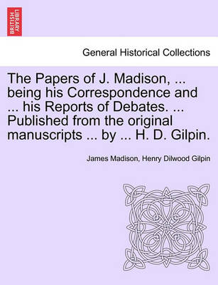 Book cover for The Papers of J. Madison, ... Being His Correspondence and ... His Reports of Debates. ... Published from the Original Manuscripts ... by ... H. D. Gilpin. Volume I