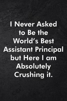 Book cover for I Never Asked to Be the World's Best Assistant Principal but Here I am Absolutely Crushing it.