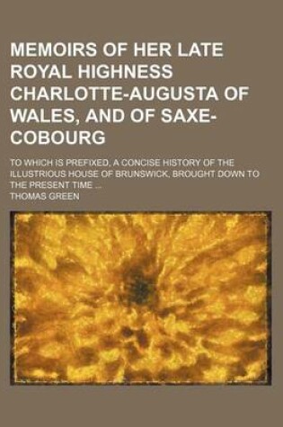 Cover of Memoirs of Her Late Royal Highness Charlotte-Augusta of Wales, and of Saxe-Cobourg; To Which Is Prefixed, a Concise History of the Illustrious House of Brunswick, Brought Down to the Present Time