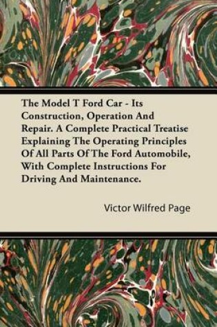 Cover of The Model T Ford Car - Its Construction, Operation and Repair. a Complete Practical Treatise Explaining the Operating Principles of All Parts of the F