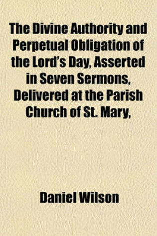 Cover of The Divine Authority and Perpetual Obligation of the Lord's Day, Asserted in Seven Sermons, Delivered at the Parish Church of St. Mary,