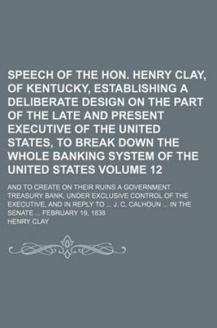 Cover of Speech of the Hon. Henry Clay, of Kentucky, Establishing a Deliberate Design on the Part of the Late and Present Executive of the United States, to Break Down the Whole Banking System of the United States Volume 12; And to Create on Their Ruins a Governm