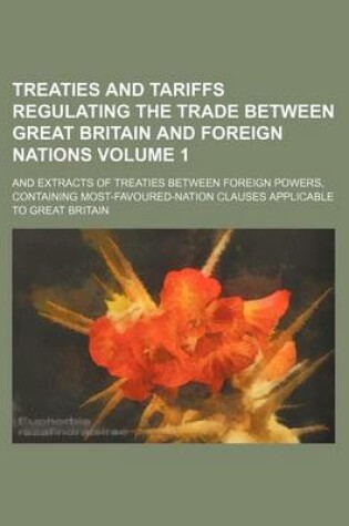 Cover of Treaties and Tariffs Regulating the Trade Between Great Britain and Foreign Nations Volume 1; And Extracts of Treaties Between Foreign Powers, Contain