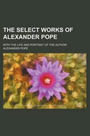 Cover of The Select Works of Alexander Pope; With the Life and Portrait of the Author