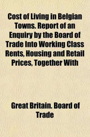 Cover of Cost of Living in Belgian Towns. Report of an Enquiry by the Board of Trade Into Working Class Rents, Housing and Retail Prices, Together with