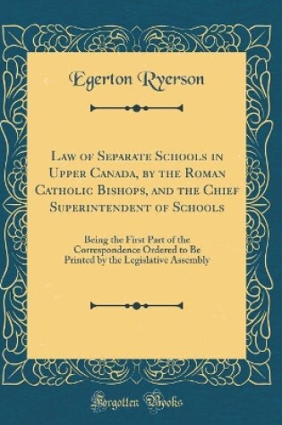 Cover of Law of Separate Schools in Upper Canada, by the Roman Catholic Bishops, and the Chief Superintendent of Schools: Being the First Part of the Correspondence Ordered to Be Printed by the Legislative Assembly (Classic Reprint)