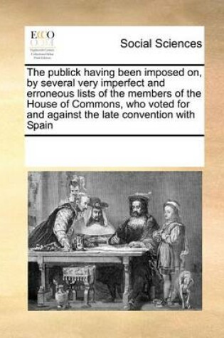 Cover of The publick having been imposed on, by several very imperfect and erroneous lists of the members of the House of Commons, who voted for and against the late convention with Spain