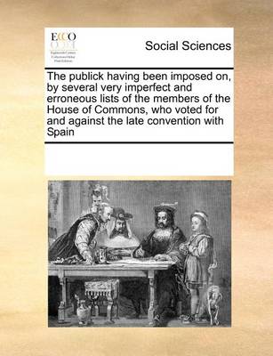 Book cover for The publick having been imposed on, by several very imperfect and erroneous lists of the members of the House of Commons, who voted for and against the late convention with Spain