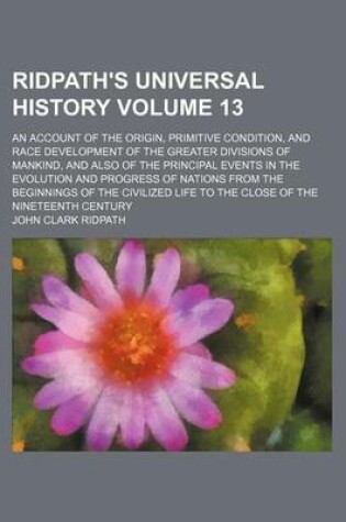 Cover of Ridpath's Universal History Volume 13; An Account of the Origin, Primitive Condition, and Race Development of the Greater Divisions of Mankind, and Also of the Principal Events in the Evolution and Progress of Nations from the Beginnings of the Civilized