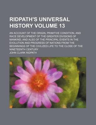 Book cover for Ridpath's Universal History Volume 13; An Account of the Origin, Primitive Condition, and Race Development of the Greater Divisions of Mankind, and Also of the Principal Events in the Evolution and Progress of Nations from the Beginnings of the Civilized