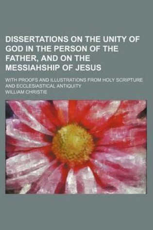 Cover of Dissertations on the Unity of God in the Person of the Father, and on the Messiahship of Jesus; With Proofs and Illustrations from Holy Scripture and Ecclesiastical Antiquity