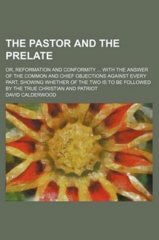 Cover of The Pastor and the Prelate; Or, Reformation and Conformity with the Answer of the Common and Chief Objections Against Every Part, Showing Whether of the Two Is to Be Followed by the True Christian and Patriot