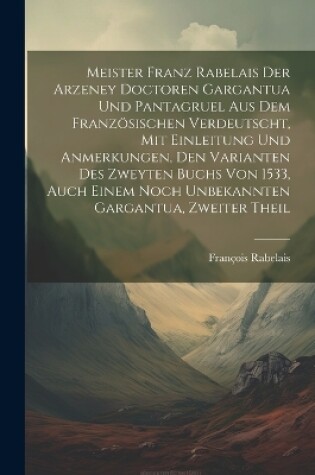 Cover of Meister Franz Rabelais Der Arzeney Doctoren Gargantua Und Pantagruel Aus Dem Französischen Verdeutscht, Mit Einleitung Und Anmerkungen, Den Varianten Des Zweyten Buchs Von 1533, Auch Einem Noch Unbekannten Gargantua, Zweiter Theil