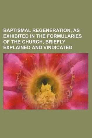 Cover of Baptismal Regeneration, as Exhibited in the Formularies of the Church, Briefly Explained and Vindicated