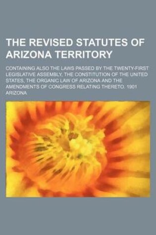 Cover of The Revised Statutes of Arizona Territory; Containing Also the Laws Passed by the Twenty-First Legislative Assembly, the Constitution of the United States, the Organic Law of Arizona and the Amendments of Congress Relating Thereto. 1901