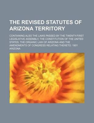 Book cover for The Revised Statutes of Arizona Territory; Containing Also the Laws Passed by the Twenty-First Legislative Assembly, the Constitution of the United States, the Organic Law of Arizona and the Amendments of Congress Relating Thereto. 1901